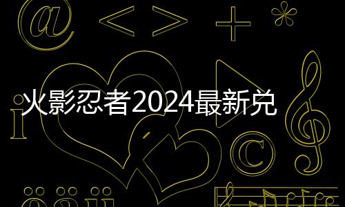 码 码一最新兑换兑换有效览忍者火影